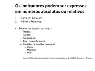 Os indicadores podem ser expressos
em números absolutos ou relativos
1. Números Absolutos;
2. Número Relativos.
• Podem ser expressos como :
– Índices;
– Razões;
– Proporções;
– Taxas ou coeficientes;
– Medidas de tendência central:
– Média;
– Mediana;
– Moda.
Fonte: RIPSA : Indicadores e Dados Básicos para a Saúde no Brasil (IDB). Conceitos e Critérios.
 