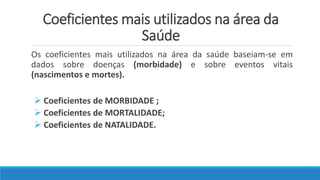 Coeficientes mais utilizados na área da
Saúde
Os coeficientes mais utilizados na área da saúde baseiam-se em
dados sobre doenças (morbidade) e sobre eventos vitais
(nascimentos e mortes).
 Coeficientes de MORBIDADE ;
 Coeficientes de MORTALIDADE;
 Coeficientes de NATALIDADE.
 