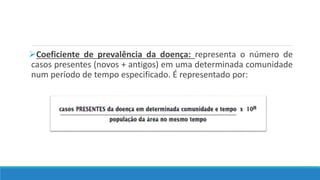 Coeficiente de prevalência da doença: representa o número de
casos presentes (novos + antigos) em uma determinada comunidade
num período de tempo especificado. É representado por:
 