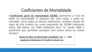 Coeficientes de Mortalidade
Coeficiente geral de mortalidade (CGM): representa o risco de
óbito na comunidade. É expresso por uma razão, e pode ser
calculado, como todos os demais coeficientes, também através de
regra de três simples (se numa população de 70.000 habitantes
tenho 420 óbitos, em 1000 habitantes terei “x”, sendo 1000 o
parâmetro que permitirá comparar com outros locais ou outros
tempos):
 