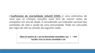 Coeficiente de mortalidade infantil (CMI): é uma estimativa do
risco que as crianças nascidas vivas tem de morrer antes de
completar um ano de idade. É considerado um indicador sensível das
condições de vida e saúde de uma comunidade. Pode ser calculado
por regra de três ou através da seguinte razão:
 