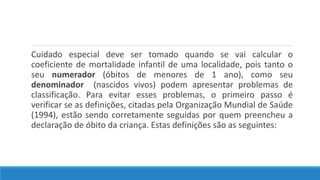 Cuidado especial deve ser tomado quando se vai calcular o
coeficiente de mortalidade infantil de uma localidade, pois tanto o
seu numerador (óbitos de menores de 1 ano), como seu
denominador (nascidos vivos) podem apresentar problemas de
classificação. Para evitar esses problemas, o primeiro passo é
verificar se as definições, citadas pela Organização Mundial de Saúde
(1994), estão sendo corretamente seguidas por quem preencheu a
declaração de óbito da criança. Estas definições são as seguintes:
 