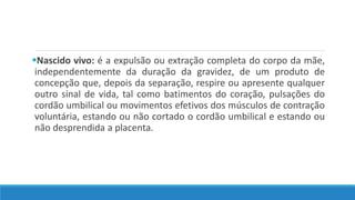 Nascido vivo: é a expulsão ou extração completa do corpo da mãe,
independentemente da duração da gravidez, de um produto de
concepção que, depois da separação, respire ou apresente qualquer
outro sinal de vida, tal como batimentos do coração, pulsações do
cordão umbilical ou movimentos efetivos dos músculos de contração
voluntária, estando ou não cortado o cordão umbilical e estando ou
não desprendida a placenta.
 