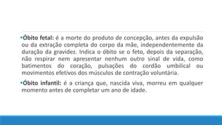 Óbito fetal: é a morte do produto de concepção, antes da expulsão
ou da extração completa do corpo da mãe, independentemente da
duração da gravidez. Indica o óbito se o feto, depois da separação,
não respirar nem apresentar nenhum outro sinal de vida, como
batimentos do coração, pulsações do cordão umbilical ou
movimentos efetivos dos músculos de contração voluntária.
Óbito infantil: é a criança que, nascida viva, morreu em qualquer
momento antes de completar um ano de idade.
 