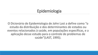 Epidemiologia
O Dicionário de Epidemiologia de John Last a define como “o
estudo da distribuição e dos determinantes de estados ou
eventos relacionados à saúde, em populações específicas, e a
aplicação desse estudo para o controle de problemas de
saúde”(LAST, 1995).
 