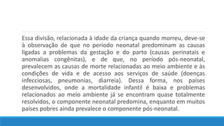 Essa divisão, relacionada à idade da criança quando morreu, deve-se
à observação de que no período neonatal predominam as causas
ligadas a problemas da gestação e do parto (causas perinatais e
anomalias congênitas), e de que, no período pós-neonatal,
prevalecem as causas de morte relacionadas ao meio ambiente e às
condições de vida e de acesso aos serviços de saúde (doenças
infecciosas, pneumonias, diarreia). Dessa forma, nos países
desenvolvidos, onde a mortalidade infantil é baixa e problemas
relacionados ao meio ambiente já se encontram quase totalmente
resolvidos, o componente neonatal predomina, enquanto em muitos
países pobres ainda prevalece o componente pós-neonatal.
 