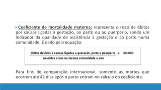 Coeficiente de mortalidade materna: representa o risco de óbitos
por causas ligadas à gestação, ao parto ou ao puerpério, sendo um
indicador da qualidade de assistência à gestação e ao parto numa
comunidade. É dado pela equação:
Para fins de comparação internacional, somente as mortes que
ocorrem até 42 dias após o parto entram no cálculo do coeficiente.
 