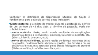 Conhecer as definições da Organização Mundial da Saúde é
fundamental para o cálculo correto deste indicador:
Morte materna: é a morte da mulher durante a gestação ou dentro
de um período de 42 dias após o término da gestação. Pode ser
subdividida em:
omorte obstétrica direta, sendo aquela resultante de complicações
obstétricas devido a intervenções, omissões, tratamento incorreto, etc.
(aborto, infecção puerperal, etc) ;
omorte obstétrica indireta, quando resulta de doenças existentes antes
da gravidez, ou desenvolvidas durante a gravidez, não devidas a causas
obstétricas diretas, mas agravadas pelos efeitos fisiológicos da gravidez
(diabetes mellitus, insuficiência cardíaca, etc).
 
