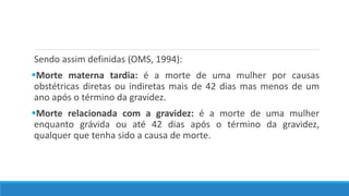 Sendo assim definidas (OMS, 1994):
Morte materna tardia: é a morte de uma mulher por causas
obstétricas diretas ou indiretas mais de 42 dias mas menos de um
ano após o término da gravidez.
Morte relacionada com a gravidez: é a morte de uma mulher
enquanto grávida ou até 42 dias após o término da gravidez,
qualquer que tenha sido a causa de morte.
 