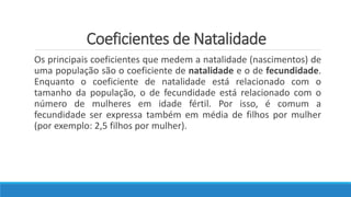 Coeficientes de Natalidade
Os principais coeficientes que medem a natalidade (nascimentos) de
uma população são o coeficiente de natalidade e o de fecundidade.
Enquanto o coeficiente de natalidade está relacionado com o
tamanho da população, o de fecundidade está relacionado com o
número de mulheres em idade fértil. Por isso, é comum a
fecundidade ser expressa também em média de filhos por mulher
(por exemplo: 2,5 filhos por mulher).
 