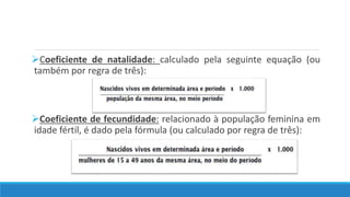 Coeficiente de natalidade: calculado pela seguinte equação (ou
também por regra de três):
Coeficiente de fecundidade: relacionado à população feminina em
idade fértil, é dado pela fórmula (ou calculado por regra de três):
 