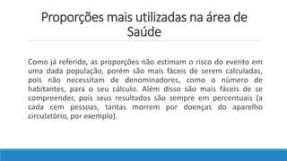 Proporções mais utilizadas na área de
Saúde
Como já referido, as proporções não estimam o risco do evento em
uma dada população, porém são mais fáceis de serem calculadas,
pois não necessitam de denominadores, como o número de
habitantes, para o seu cálculo. Além disso são mais fáceis de se
compreender, pois seus resultados são sempre em percentuais (a
cada cem pessoas, tantas morrem por doenças do aparelho
circulatório, por exemplo).
 