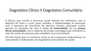 Diagnóstico Clínico X Diagnóstico Comunitário
A Clínica, que estuda o processo saúde doença em indivíduos, com o
objetivo de tratar e curar casos isolados, a Epidemiologia se preocupa
com o processo de ocorrência de doenças, mortes, quaisquer outros
agravos ou situações de risco à saúde na comunidade, ou em grupos
dessa comunidade, com o objetivo de propor estratégias que melhorem o
nível de saúde das pessoas que compõem essa comunidade.
Um dos meios para se conhecer como se dá o processo saúde doença na
comunidade é elaborando um diagnóstico comunitário de saúde.
 