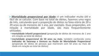 Mortalidade proporcional por idade: é um indicador muito útil e
fácil de se calcular. Com base no total de óbitos, fazemos uma regra
de três, calculando qual a proporção de óbitos na faixa etária de 20 a
29 anos ou de menores de 1 ano, por exemplo. Duas proporções, em
relação à mortalidade por idade, são mais frequentemente
utilizadas:
mortalidade infantil proporcional (proporção de óbitos de menores de 1 ano
em relação ao total de óbitos)
mortalidade proporcional de 50 anos ou mais, também conhecida como
Indicador de Swaroop e Uemura ou Razão de Mortalidade Proporcional
(proporção de óbitos de pessoas que morreram com 50 anos ou mais de
idade em relação ao total de óbitos)
 