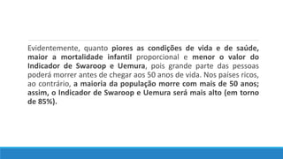 Evidentemente, quanto piores as condições de vida e de saúde,
maior a mortalidade infantil proporcional e menor o valor do
Indicador de Swaroop e Uemura, pois grande parte das pessoas
poderá morrer antes de chegar aos 50 anos de vida. Nos países ricos,
ao contrário, a maioria da população morre com mais de 50 anos;
assim, o Indicador de Swaroop e Uemura será mais alto (em torno
de 85%).
 
