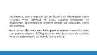 Atualmente, com a implantação do Sistema de Informações sobre
Nascidos Vivos (SINASC) no Brasil, algumas proporções de
importância epidemiológica também podem ser calculadas, como
por exemplo:
taxa de nascidos vivos com baixo peso ao nascer: % nascidos vivos
com peso ao nascer < 2500 gramas em relação ao total de nascidos
vivos em determinado período de tempo e local;
 
