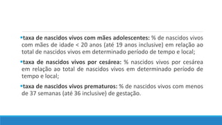 taxa de nascidos vivos com mães adolescentes: % de nascidos vivos
com mães de idade < 20 anos (até 19 anos inclusive) em relação ao
total de nascidos vivos em determinado período de tempo e local;
taxa de nascidos vivos por cesárea: % nascidos vivos por cesárea
em relação ao total de nascidos vivos em determinado período de
tempo e local;
taxa de nascidos vivos prematuros: % de nascidos vivos com menos
de 37 semanas (até 36 inclusive) de gestação.
 
