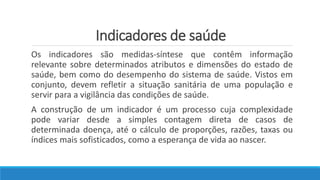 Indicadores de saúde
Os indicadores são medidas-síntese que contêm informação
relevante sobre determinados atributos e dimensões do estado de
saúde, bem como do desempenho do sistema de saúde. Vistos em
conjunto, devem refletir a situação sanitária de uma população e
servir para a vigilância das condições de saúde.
A construção de um indicador é um processo cuja complexidade
pode variar desde a simples contagem direta de casos de
determinada doença, até o cálculo de proporções, razões, taxas ou
índices mais sofisticados, como a esperança de vida ao nascer.
 