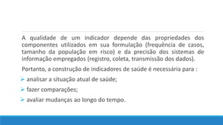 A qualidade de um indicador depende das propriedades dos
componentes utilizados em sua formulação (frequência de casos,
tamanho da população em risco) e da precisão dos sistemas de
informação empregados (registro, coleta, transmissão dos dados).
Portanto, a construção de indicadores de saúde é necessária para :
 analisar a situação atual de saúde;
 fazer comparações;
 avaliar mudanças ao longo do tempo.
 