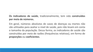 Os indicadores de saúde, tradicionalmente, tem sido construídos
por meio de números.
Em geral, números absolutos de casos de doenças ou mortes não
são utilizados para avaliar o nível de saúde, pois não levam em conta
o tamanho da população. Dessa forma, os indicadores de saúde são
construídos por meio de razões (frequências relativas), em forma de
proporções ou coeficientes.
 