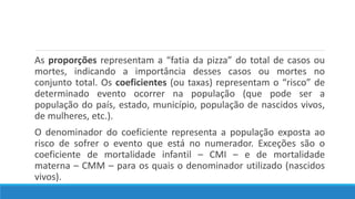 As proporções representam a “fatia da pizza” do total de casos ou
mortes, indicando a importância desses casos ou mortes no
conjunto total. Os coeficientes (ou taxas) representam o “risco” de
determinado evento ocorrer na população (que pode ser a
população do país, estado, município, população de nascidos vivos,
de mulheres, etc.).
O denominador do coeficiente representa a população exposta ao
risco de sofrer o evento que está no numerador. Exceções são o
coeficiente de mortalidade infantil – CMI – e de mortalidade
materna – CMM – para os quais o denominador utilizado (nascidos
vivos).
 