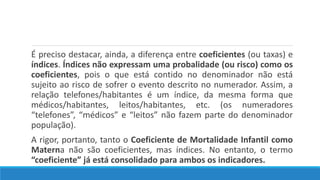 É preciso destacar, ainda, a diferença entre coeficientes (ou taxas) e
índices. Índices não expressam uma probalidade (ou risco) como os
coeficientes, pois o que está contido no denominador não está
sujeito ao risco de sofrer o evento descrito no numerador. Assim, a
relação telefones/habitantes é um índice, da mesma forma que
médicos/habitantes, leitos/habitantes, etc. (os numeradores
“telefones”, “médicos” e “leitos” não fazem parte do denominador
população).
A rigor, portanto, tanto o Coeficiente de Mortalidade Infantil como
Materna não são coeficientes, mas índices. No entanto, o termo
“coeficiente” já está consolidado para ambos os indicadores.
 