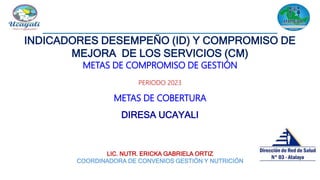 INDICADORES DESEMPEÑO (ID) Y COMPROMISO DE
MEJORA DE LOS SERVICIOS (CM)
METAS DE COMPROMISO DE GESTIÓN
PERIODO 2023
METAS DE COBERTURA
DIRESA UCAYALI
LIC. NUTR. ERICKA GABRIELA ORTIZ
COORDINADORA DE CONVENIOS GESTIÓN Y NUTRICIÓN
 