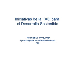 Iniciativas de la FAO para
el Desarrollo Sostenible
Tito Diaz M. MVZ, PhD
Oficial Regional de Desarrollo Pecuario
FAO
 