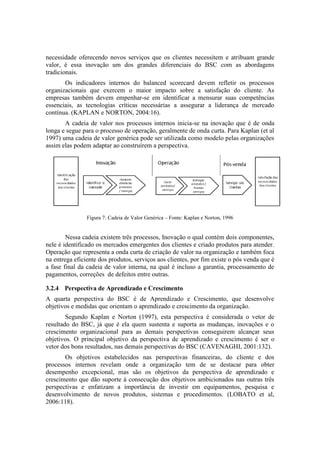 necessidade oferecendo novos serviços que os clientes necessitem e atribuam grande
valor, é essa inovação um dos grandes diferenciais do BSC com as abordagens
tradicionais.
Os indicadores internos do balanced scorecard devem refletir os processos
organizacionais que exercem o maior impacto sobre a satisfação do cliente. As
empresas também devem empenhar-se em identificar a mensurar suas competências
essenciais, as tecnologias críticas necessárias a assegurar a liderança de mercado
contínua. (KAPLAN e NORTON, 2004:16).
A cadeia de valor nos processos internos inicia-se na inovação que é de onda
longa e segue para o processo de operação, geralmente de onda curta. Para Kaplan (et al
1997) uma cadeia de valor genérica pode ser utilizada como modelo pelas organizações
assim elas podem adaptar ao construírem a perspectiva.
Figura 7: Cadeia de Valor Genérica – Fonte: Kaplan e Norton, 1996
Nessa cadeia existem três processos, Inovação o qual contém dois componentes,
nele é identificado os mercados emergentes dos clientes e criado produtos para atender.
Operação que representa a onda curta de criação de valor na organização e também foca
na entrega eficiente dos produtos, serviços aos clientes, por fim existe o pós venda que é
a fase final da cadeia de valor interna, na qual é incluso a garantia, processamento de
pagamentos, correções de defeitos entre outras.
3.2.4 Perspectiva de Aprendizado e Crescimento
A quarta perspectiva do BSC é de Aprendizado e Crescimento, que desenvolve
objetivos e medidas que orientam o aprendizado e crescimento da organização.
Segundo Kaplan e Norton (1997), esta perspectiva é considerada o vetor de
resultado do BSC, já que é ela quem sustenta e suporta as mudanças, inovações e o
crescimento organizacional para as demais perspectivas conseguirem alcançar seus
objetivos. O principal objetivo da perspectiva de aprendizado e crescimento é ser o
vetor dos bons resultados, nas demais perspectivas do BSC (CAVENAGHI, 2001:132).
Os objetivos estabelecidos nas perspectivas financeiras, do cliente e dos
processos internos revelam onde a organização tem de se destacar para obter
desempenho excepcional, mas são os objetivos da perspectiva de aprendizado e
crescimento que dão suporte à consecução dos objetivos ambicionados nas outras três
perspectivas e enfatizam a importância de investir em equipamentos, pesquisa e
desenvolvimento de novos produtos, sistemas e procedimentos. (LOBATO et al,
2006:118).
 