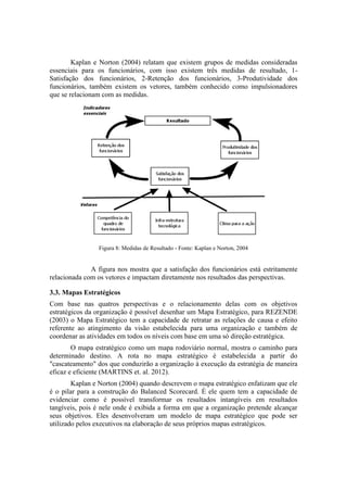Kaplan e Norton (2004) relatam que existem grupos de medidas consideradas
essenciais para os funcionários, com isso existem três medidas de resultado, 1-
Satisfação dos funcionários, 2-Retenção dos funcionários, 3-Produtividade dos
funcionários, também existem os vetores, também conhecido como impulsionadores
que se relacionam com as medidas.
Figura 8: Medidas de Resultado - Fonte: Kaplan e Norton, 2004
A figura nos mostra que a satisfação dos funcionários está estritamente
relacionada com os vetores e impactam diretamente nos resultados das perspectivas.
3.3. Mapas Estratégicos
Com base nas quatros perspectivas e o relacionamento delas com os objetivos
estratégicos da organização é possível desenhar um Mapa Estratégico, para REZENDE
(2003) o Mapa Estratégico tem a capacidade de retratar as relações de causa e efeito
referente ao atingimento da visão estabelecida para uma organização e também de
coordenar as atividades em todos os níveis com base em uma só direção estratégica.
O mapa estratégico como um mapa rodoviário normal, mostra o caminho para
determinado destino. A rota no mapa estratégico é estabelecida a partir do
"cascateamento" dos que conduzirão a organização à execução da estratégia de maneira
eficaz e eficiente (MARTINS et. al. 2012).
Kaplan e Norton (2004) quando descrevem o mapa estratégico enfatizam que ele
é o pilar para a construção do Balanced Scorecard. É ele quem tem a capacidade de
evidenciar como é possível transformar os resultados intangíveis em resultados
tangíveis, pois é nele onde é exibida a forma em que a organização pretende alcançar
seus objetivos. Eles desenvolveram um modelo de mapa estratégico que pode ser
utilizado pelos executivos na elaboração de seus próprios mapas estratégicos.
 