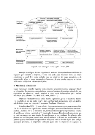 Figura 9: Mapa Estratégico – Fonte Kaplan e Norton, 2006
O mapa estratégico de uma organização pode ser desmembrado nas unidades de
negócio que compõe a empresa, e com isso cada área funcional teria seu mapa
estratégico, o qual deve estar voltado para os objetivos do mapa principal, o da
organização. Com o mapa estratégico elaborado, deve-se então planejar as metas,
indicadores e objetivos a serem alcançados.
4. Métricas e Indicadores
Medir é entender, entender é ganhar conhecimento; ter conhecimento é ter poder. Desde
os primórdios dos tempos, o que distingue os seres humanos dos outros animais é a sua
capacidade de observar, medir, analisar e usar essas informações para realizar
mudanças. (HARRINGTON; HARRINGTON, 1997:417)
Métricas e Indicadores não tem o mesmo significado, pode-se dizer que métrica
é o resultado do ato de medir e serve para verificar pela comparação com um padrão
pré-definido, como por exemplo: 3 segundos, 5 dólares, 10 metros.
Para Brooks (2006:15) uma métrica é apenas mais um termo para uma medida.
Em TI, as métricas não significam a mesma coisa para pessoas diferentes que realizam a
análise....métricas por si só não são o fim, métricas são uma parte importante do sistema
de gestão que orienta e controla a TI na direção desejada. Brooks ainda acrescenta que
as métricas devem ser desenhadas de acordo com as necessidades dos clientes, elas
devem ser aferidas para garantir que são alcançáveis e devem ser monitorados para
garantir que se mantenham nos patamares desejados com as devidas ações para corrigir
quaisquer problema. É importante entender quais são os objetivos do negócio, e,
 