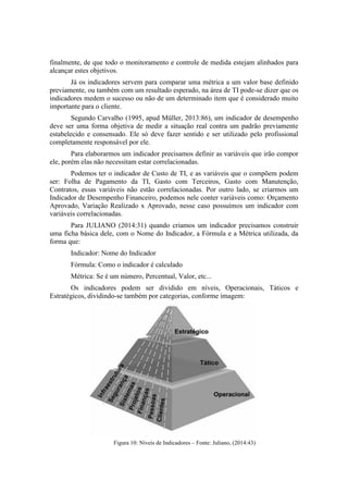 finalmente, de que todo o monitoramento e controle de medida estejam alinhados para
alcançar estes objetivos.
Já os indicadores servem para comparar uma métrica a um valor base definido
previamente, ou também com um resultado esperado, na área de TI pode-se dizer que os
indicadores medem o sucesso ou não de um determinado item que é considerado muito
importante para o cliente.
Segundo Carvalho (1995, apud Müller, 2013:86), um indicador de desempenho
deve ser uma forma objetiva de medir a situação real contra um padrão previamente
estabelecido e consensado. Ele só deve fazer sentido e ser utilizado pelo profissional
completamente responsável por ele.
Para elaborarmos um indicador precisamos definir as variáveis que irão compor
ele, porém elas não necessitam estar correlacionadas.
Podemos ter o indicador de Custo de TI, e as variáveis que o compõem podem
ser: Folha de Pagamento da TI, Gasto com Terceiros, Gasto com Manutenção,
Contratos, essas variáveis não estão correlacionadas. Por outro lado, se criarmos um
Indicador de Desempenho Financeiro, podemos nele conter variáveis como: Orçamento
Aprovado, Variação Realizado x Aprovado, nesse caso possuímos um indicador com
variáveis correlacionadas.
Para JULIANO (2014:31) quando criamos um indicador precisamos construir
uma ficha básica dele, com o Nome do Indicador, a Fórmula e a Métrica utilizada, da
forma que:
Indicador: Nome do Indicador
Fórmula: Como o indicador é calculado
Métrica: Se é um número, Percentual, Valor, etc...
Os indicadores podem ser dividido em níveis, Operacionais, Táticos e
Estratégicos, dividindo-se também por categorias, conforme imagem:
Figura 10: Níveis de Indicadores – Fonte: Juliano, (2014:43)
 