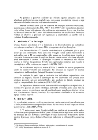 Na pirâmide é possível visualizar que existem algumas categorias que vão
afunilando conforme tem seu nível elevado, isso porque na estratégia existem os que
são mais valorizados, como os indicadores financeiros.
Existem diversas fontes que nos auxiliam na definição de nossos indicadores,
algumas que podemos citar são, ITIL, PMI10
, ISO 2000011
entre outras tantas, devemos
então utilizar desses indicadores e relacioná-los aos objetivos que devem estar descritos
no Balanced Scorecard da TI, esses indicadores necessitam ser escolhidos de forma que
reflitam os objetivos e precisam ser organizados e interpretados de acordo com a
realidade de cada organização.
5. Alinhando a TI a Estratégia
Quando falamos em alinhar a TI a Estratégia, e no desenvolvimento de indicadores
necessitamos visualizar o valor que a TI irá gerar para a estratégia do negócio.
Nas últimas décadas a TI evoluiu tanto dentro das organizações que se pode
disser que está onipresente. Junto com essa evolução vieram outras necessidades e
atribuições para a TI. As organizações estão usando da tecnologia para permitir a
concepção de novos processos de negócios, funções e capacidades, reforçando a ligação
entre fornecedores e clientes. A tecnologia se tornou tão entranhada nas funções
internas e externas das propostas de valor das organizações modernas que executar a
estratégia sem a TI é praticamente impossível (GOLD, 2002)
De acordo com Kaplan & Norton (2006), o modelo das quatro perspectivas
usado no desenvolvimento das estratégias das unidades de negócio se estende
naturalmente à elaboração do Balanced Scorecard corporativo.
As unidades de apoio, após a construção dos indicadores corporativos e das
unidades de negócio, iniciam a construção de seus scorecards. Isto porque estas
unidades possuem serviços compartilhados que auxiliam as demais unidades de
negócio e as prioridades da organização.(JESUS, 2007:43)
Os objetivos da TI então devem estar vinculados aos objetivos da organização, a
mesma deve possuir um mapa estratégico elaborado apontando como cada item se
relaciona entre as perspectivas e oque ele auxilia alcançar, quando um objetivo estiver
sem relacionamento, isolado, o mesmo deve ser revisto e analisado se ele realmente
agrega valor ao negócio.
5.1 BSC de TI e ITIL
As organizações passaram a realizar planejamento e criar suas estratégias voltadas para
o futuro, tendo como uma das principais bases a TI, em virtude de seus impactos sociais
e empresariais (ALBERTIN, 1999).
A TI assim como todas demais unidades de negócio da organização podem
utilizar das quatro perspectivas do BSC para a elaboração dos objetivos e assim ajudar
na definição de suas métricas e elaboração de seus indicadores de resultado, porém
existem diferenças entre o Balanced Scorecard tradicional e o Balanced Scorecard de
TI.
10
PMI: Project Management Insitute. Melhores práticas para o gerenciamento de projetos.
11
ISO 20000: Normas para a gestão de seSrviços de TI
 