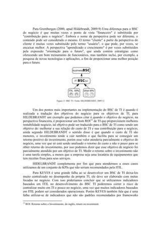Para Grembergen (2000, apud Hildebrandt, 2009:9) Uma diferença para o BSC
do negócio é que muitas vezes o ponto de vista "financeiro" é substituída por
"contribuição para o negócio". Embora o nome da perspectiva pode ser diferente, o
conteúdo pode ser considerado o mesmo. O termo "cliente" a partir da perspectiva do
cliente é muitas vezes substituído pelo termo "usuário", o que pode, por vezes, se
encaixar melhor. A perspectiva "aprendizado e crescimento" é por vezes substituídos
pela expressão "orientação para o futuro", que ainda contém estratégias como
oferecendo um bom treinamento de funcionários, mas também inclui, por exemplo, a
pesquisa de novas tecnologias e aplicações, a fim de proporcionar uma melhor posição
para o futuro.
Figura 11: BSC TI - Fonte: HILDEBRANDT, 2009:12
Um dos pontos mais importantes na implementação do BSC de TI é quando é
realizada a tradução dos objetivos do negócio para os objetivos de TI, para
HILDEBRANDT um exemplo que podemos citar é quando o objetivo do negócio, na
perspectiva financeira, é proporcionar um bom ROI12
de TI que proporcionem melhores
rentabilidade negócio, tal objetivo pode ser traduzido para o BSC de TI como sendo um
objetivo de: melhorar a sua relação do custo de TI e sua contribuição para o negócio,
ainda segundo HILDEBRANDT o sentido disso é que quando o custo de TI são
menores, o investimento tende a cair também o que facilita para se conseguir um
retorno positivo do investimento, porém esse valor atenderia parcialmente o objetivo do
negócio, uma vez que só está sendo analisado o retorno do custo e não o prazo para se
obter retorno do investimento, por isso podemos dizer que esse objetivo de negócio foi
parcialmente atendido por um objetivo de TI. Medir o retorno sobre o investimento não
é uma tarefa simples, a menos que a empresa seja uma locatária de equipamentos que
tem receitas fixas para seus serviços.
HIDELBRANDT complementa por fim que para atendermos a esses casos
utilizamos de um conjunto de KPIs que não seriam recomendados pela ITIL.
Para KEYES é uma grande falha ao se desenvolver um BSC de TI deixa-los
muito centralizado no desempenho da própria TI, ele deve ser elaborado com metas
focadas no negócio. Com isso poderíamos concluir que se utilizarmos indicadores
baseados em ITIL no desenvolvimento do BSC TI poderemos correr o risco de
centralizar muito em TI e pouco no negócio, uma vez que muitos indicadores baseados
em ITIL podem ser considerados operacionais. Porém KEYES também fala que é uma
falha utilizar-se de indicadores que não são padrões recomendados por frameworks
12
ROI: Retorno sobre o Investimento, do inglês, return on investment.
 