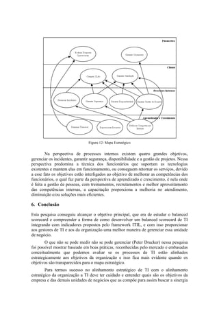 Figura 12: Mapa Estratégico
Na perspectiva de processos internos existem quatro grandes objetivos,
gerenciar os incidentes, garantir segurança, disponibilidade e a gestão de projetos. Nessa
perspectiva predomina a técnica dos funcionários que suportam as tecnologias
existentes e mantem elas em funcionamento, ou conseguem retornar os serviços, devido
a esse fato os objetivos estão interligados ao objetivo de melhorar as competências dos
funcionários, o qual faz parte da perspectiva de aprendizado e crescimento, é nela onde
é feita a gestão de pessoas, com treinamentos, recrutamentos e melhor aproveitamento
das competências internas, a capacitação proporciona a melhoria no atendimento,
diminuição e/ou soluções mais eficientes.
6. Conclusão
Esta pesquisa conseguiu alcançar o objetivo principal, que era de estudar o balanced
scorecard e compreender a forma de como desenvolver um balanced scorecard de TI
integrando com indicadores propostos pelo framework ITIL, e com isso proporcionar
aos gestores de TI e aos da organização uma melhor maneira de gerenciar essa unidade
de negócio.
O que não se pode medir não se pode gerenciar (Peter Drucker) nessa pesquisa
foi possível mostrar baseado em boas práticas, reconhecidas pelo mercado e embasadas
conceitualmente que podemos avaliar se os processos de TI estão alinhados
estrategicamente aos objetivos da organização e isso fica mais evidente quando os
objetivos são transparecidos para o mapa estratégico.
Para termos sucesso no alinhamento estratégico de TI com o alinhamento
estratégico da organização a TI deve ter cuidado e entender quais são os objetivos da
empresa e das demais unidades de negócios que as compõe para assim buscar a sinergia
 