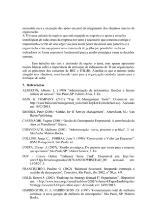 necessária para a execução das ações em prol do atingimento dos objetivos macros da
organização.
A TI é uma unidade de negócio que está engajada no suporte e o apoio a soluções
tecnológicas de todas áreas da empresa por tanto é necessário que a mesma consiga o
mapeamento correto de seus objetivos para assim poder alavancar seus parceiros e a
organização, com isso possuir uma ferramenta de gestão que possibilite medir os
indicadores de forma coerente é fundamental para a gestão estratégica tomar as decisões
corretas.
Esse trabalho não tem a pretensão de esgotar o tema, mas apenar apresentar
noções básicas sobre a importância da utilização de indicadores de TI nas organizações,
sob os princípios dos conceitos de BSC e ITIL(R). Acredita-se que o mesmo tenha
atingido seus objetivos, contribuindo tanto para a organização estudada quanto para a
formação do autor.
7. Referências
ALBERTIN, Alberto. L. (1999) “Administração de informática: funções e fatores
críticos de sucesso”. São Paulo,SP: Editora Atlas. 2. Ed.
BAIN & COMPANY (2013) “Top 10 Management Tools”. Disponível em:
http://www.bain.com/management_tools/BainTopTenTools/default.asp. Acessado
em: 18/03/2015.
BROOKS, Peter (2006) “Metrics for IT Service Management”. Amersfoort, NL: Van
Haren Publishing.
CAVENAGHI, Vagner (2001) “Gestão do Desempenho Empresarial: A contribuição da
Área de Manufatura”. Bauru.
CHIAVENATO, Idalberto (2000). “Administração: teoria, processo e prática”. 3. ed.
São Paulo: Makron Books.
COLLINS, James C., PORRAS, Jerry I. (1998) “Construindo a Visão das Empresas”.
HSM Management, São Paulo, n7.
COSTA, Eliezer. A (2007), “Gestão estratégica, Da empresa que temos para a empresa
que queremos”.São Paulo,SP: Editora Saraiva. 2. Ed.
FGV – Cursos Online “Balanced Score Card”. Disponível em: http://nc-
www5.fgv.br/cursosgratuitos/OCW/658/OCWBSCEAD_00/ acessado em:
15/03/2015.
FRANCISCHINI, Paulino G. (2002) “Balanced Scorecard: Integrando estratégia e
medidas de desempenho”. Conectivo, São Paulo, abr./2002, nº 50, p. 8-9.
GOLD, Robert S. (2002) “Enabling the Strategy-focused IT Organization”. Disponível
em: <http://www.isaca.org/Journal/archives/2002/Volume-4/Pages/Enabling-the-
Strategy-focused-IT-Organization.aspx>.Acessado em: 14/05/2015.
HARRINGTON, H. J.; HARRINGTON J.S. (1997) “Gerenciamento total da melhoria
contínua: A nova geração da melhoria do desempenho.” São Paulo, SP: Makron
Books.
 