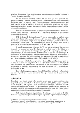 objetivos são medidos? Essas são algumas das perguntas que nesse trabalho é buscado o
“como” fazer para responder.
Em um mercado turbulento onde a TI está cada vez mais enraizada nos
processos internos e externos das organizações, é fundamental que exista o alinhamento
estratégico entre TI e negócio, e o GAP3
entre o desejado e o alcançado seja nulo, pois
cabe a TI dar suporte as operações do negócio e proporcionar ferramentas que apoiem
na tomada de decisões, uma vez que, todos os setores organizacionais tendem a utilizar
sistemas informatizados.
Para realizar esse alinhamento foi estudado algumas ferramentas e frameworks
que auxiliam a gestão da TI entre elas ITIL4
e o Balanced Scorecard, o qual foi mais
aprofundado no trabalho.
ITIL foi desenvolvido para alinhar a TI com as necessidades do negócio, assim
como outros frameworks de gestão da qualidade, tais como COBIT e Six Sigma. Em
todos eles é necessário a compreensão dos objetivos de negócio, as necessidades dos
stakeholders5
e que parte a TI desempenha para ajudar a alcançar essas metas e
prestação de serviços a essas necessidades.(BROOKS, 2006:15)
O papel desempenhado pela área de TI em uma organização-líder em seu
segmento de atuação move-se da eficiência e eficácia para a efetividade e a
economicidade em relação à estratégia de negócio da organização, forçando a
implementação de um Gerenciamento de Serviços de TI que leve à exteriorização da
contribuição da área de TI para a geração de valor para a organização, maximizando o
retorno para o negócio dos investimentos (CAPEX) e das despesas (OPEX) efetuados
em Tecnologia da Informação. (MAGALHÃES & PINHEIRO, 2007:35)
Como isso o trabalho busca apresentar o Balanced Scorecard e suas perspectivas
e como ele pode auxiliar aos gestores de TI na definição das métricas e na elaboração de
seus indicadores de gerenciamento de serviços de TI associando-os aos objetivos
estratégicos da empresa, findando com um mapa estratégico de TI, dividindo nas
perspectivas do BSC.
Esse trabalho de pesquisa possui fontes bibliográficas confiáveis e referenciadas
ao fim dele, onde é possível consultar as obras que participaram da elaboração do
trabalho.
2. Estratégia
Estratégia é um termo criado pelos antigos gregos, para os quais significava um
magistrado ou um comandante-chefe militar. (GHEMAWAT, 2000:16, apud LOBATO
et. al. 2006:15). Ainda segundo Lobato o conceito de estratégia, a principio, utilizado
apenas por organizações militares, foi posteriormente apropriado pelo ambiente de
negócios, estando o seu desenvolvimento relacionado com o ritmo das transformações
na sociedade em geral e no mundo empresarial em particular.
Toda organização possui alguma forma de estratégia para executar as decisões
tomadas, boa parte delas possuem formas para organizar e implementar as estratégias,
3
GAP é uma palavra inglesa que significa lacuna entre o valor real e o valor previsto.
4
Information Technology Infrastructure Library é um conjunto de boas práticas para a gestão de TI.
5
São as partes interessadas que devem estar de acordo com as práticas de gestão executadas.
 