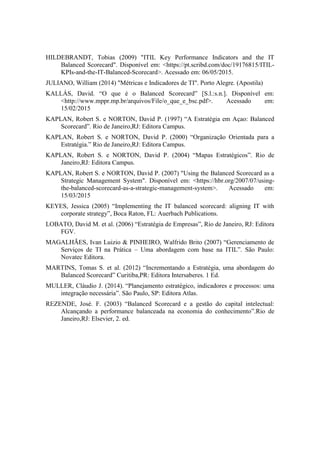 HILDEBRANDT, Tobias (2009) "ITIL Key Performance Indicators and the IT
Balanced Scorecard". Disponível em: <https://pt.scribd.com/doc/19176815/ITIL-
KPIs-and-the-IT-Balanced-Scorecard>. Acessado em: 06/05/2015.
JULIANO, William (2014) "Métricas e Indicadores de TI". Porto Alegre. (Apostila)
KALLÁS, David. “O que é o Balanced Scorecard” [S.l.:s.n.]. Disponível em:
<http://www.mppr.mp.br/arquivos/File/o_que_e_bsc.pdf>. Acessado em:
15/02/2015
KAPLAN, Robert S. e NORTON, David P. (1997) “A Estratégia em Açao: Balanced
Scorecard”. Rio de Janeiro,RJ: Editora Campus.
KAPLAN, Robert S. e NORTON, David P. (2000) “Organização Orientada para a
Estratégia.” Rio de Janeiro,RJ: Editora Campus.
KAPLAN, Robert S. e NORTON, David P. (2004) “Mapas Estratégicos”. Rio de
Janeiro,RJ: Editora Campus.
KAPLAN, Robert S. e NORTON, David P. (2007) "Using the Balanced Scorecard as a
Strategic Management System". Disponível em: <https://hbr.org/2007/07/using-
the-balanced-scorecard-as-a-strategic-management-system>. Acessado em:
15/03/2015
KEYES, Jessica (2005) “Implementing the IT balanced scorecard: aligning IT with
corporate strategy”, Boca Raton, FL: Auerbach Publications.
LOBATO, David M. et al. (2006) “Estratégia de Empresas”, Rio de Janeiro, RJ: Editora
FGV.
MAGALHÃES, Ivan Luizio & PINHEIRO, Walfrido Brito (2007) “Gerenciamento de
Serviços de TI na Prática – Uma abordagem com base na ITIL”. São Paulo:
Novatec Editora.
MARTINS, Tomas S. et al. (2012) “Incrementando a Estratégia, uma abordagem do
Balanced Scorecard” Curitiba,PR: Editora Intersaberes. 1 Ed.
MULLER, Cláudio J. (2014). “Planejamento estratégico, indicadores e processos: uma
integração necessária”. São Paulo, SP: Editora Atlas.
REZENDE, José. F. (2003) “Balanced Scorecard e a gestão do capital intelectual:
Alcançando a performance balanceada na economia do conhecimento”.Rio de
Janeiro,RJ: Elsevier, 2. ed.
 