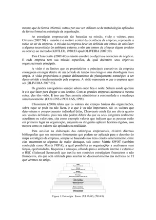 mesmo que de forma informal, outras por sua vez utilizam-se de metodologias aplicadas
de forma formal na estratégia da organização.
As estratégias empresariais são baseadas na missão, visão e valores, para
Oliveira (2007:50) a missão é o motivo central da existência da empresa, representa a
razão de ser da empresa. A missão da empresa deve ser definida em termos de satisfazer
a alguma necessidade do ambiente externo, e não em termos de oferecer algum produto
ou serviço ao mercado (KOTLER, 1980:83 apud OLIVEIRA 2007:50).
Para Chiavenatto (2000:49) a missão envolve os objetivos essenciais do negócio.
E cada empresa tem sua missão especifica, da qual decorrem seus objetivos
organizacionais principais.
A visão é os limites que os proprietários e principais executivos da empresa
conseguem enxergar dentro de um período de tempo mais longo e uma abordagem mais
ampla. A visão proporciona o grande delineamento do planejamento estratégico a ser
desenvolvido e implementando pela empresa. A visão representa o que a empresa quer
ser (OLIVEIRA 2007:65).
Os grandes navegadores sempre sabem onde fica o norte. Sabem aonde querem
ir e o que fazer para chegar a seu destino. Com as grandes empresas acontece a mesma
coisa: elas têm visão. É isso que lhes permite administrar a continuidade e a mudança
simultaneamente. (COLLINS e PORRAS, 1998)
Chiavenato (2000) relata que os valores são crenças básicas das organizações,
sobre oque se pode ou não fazer, e o que é ou não importante, são os valores que
determinam o comportamento individual delas, Chiavenato ainda faz um alerta quanto
aos valores definidos, pois tais não podem diferir do que os seus dirigentes realmente
acreditam ou valorizam, cita como exemplo valores que indicam que as pessoas estão
em primeiro lugar na organização, enquanto os dirigentes aplicam horários rígidos, isso
mostra como os valores são aplicados na realidade.
Para auxiliar na elaboração das estratégias empresariais, existem diversas
bibliografias que nos mostram ferramentas que podem ser aplicada para o desenho do
mapa estratégico da empresa, sempre se baseando nos itens citados anteriormente, entre
elas encontram-se algumas de maior destaque, tais como: Matriz SWOT (também
conhecida como Matriz FOFA), a qual possibilita as organizações a analisarem suas
forças, oportunidades, fraquezas e ameaças, olhando para o ambiente interno e externo e
o BSC (Balanced Scorecard) que auxilia nos controles estratégicos financeiros e não
financeiros, ela que será utilizada para auxiliar no desenvolvimento das métricas de TI
que veremos no artigo.
Figura 1: Estratégia : Fonte: JULIANO, (2014:8)
 