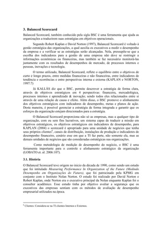 3. Balanced Scorecard
Balanced Scorecard, também conhecido pela sigla BSC é uma ferramenta que ajuda as
organizações a traduzirem suas estratégias em objetivos operacionais.
Segundo Robert Kaplan e David Norton (1997), Balanced Scorecard é voltado à
gestão estratégica das organizações, a qual auxilia os executivos a medir o desempenho
da empresa e a verificar se as estratégias serão alcançadas. Nela, pressupõe-se que a
escolha dos indicadores para a gestão de uma empresa não deve se restringir a
informações econômicas ou financeiras, mas também se faz necessário monitorá-las
juntamente com os resultados de desempenhos de mercado, de processos internos e
pessoas, inovações e tecnologia.
O termo utilizado, Balanced Scorecard, reflete o equilíbrio entre o objetivos de
curto e longo prazos, entre medidas financeiras e não financeiras, entre indicadores de
tendência e ocorrências e entre perspectivas interna e externa (KAPLAN e NORTON,
1997:7)
Já KALLÁS diz que o BSC, permite descrever a estratégia de forma clara,
através de objetivos estratégicos em 4 perspectivas: financeira, mercadológica,
processos internos e aprendizado & inovação; sendo todos eles relacionados entre si
através de uma relação de causa e efeito. Além disso, o BSC promove o alinhamento
dos objetivos estratégicos com indicadores de desempenho, metas e planos de ação.
Desta maneira, é possível gerenciar a estratégia de forma integrada e garantir que os
esforços da organização estejam direcionados para a estratégia.
O Balanced Scorecard proporciona não só as empresas, mas a qualquer tipo de
organização, com ou sem fins lucrativos, um sistema capas de traduzir a missão em
objetivos estratégicos, os objetivos estratégicos em indicadores de desempenho, para
KAPLAN (2004) o scorecard é apropriado para uma unidade de negócios que tenha
seus próprios clientes6
, canais de distribuição, instalações de produção e indicadores de
desempenho financeiro, cenário esse em que a TI faz parte, não somente ela, mas as
demais unidades de negócios que são consideradas estratégicas nas organizações.
Como metodologia de medição de desempenho do negócio, o BSC é uma
ferramenta importante para o controle e alinhamento estratégico da organização
(LOBATO et. al. 2006:107).
3.1. História
O Balanced Scorecard teve origem no inicio da década de 1990, como sendo um estudo
que foi intitulado Measuring Performance In Organization of the Future (Medindo
Desempenho em Organizações do Futuro), que foi patrocinado pela KPMG em
conjunto com o Instituto Nolan Norton. O estudo foi realizado por David Norton e
Robert Kaplan, onde Norton era o executivo principal da Nolan enquanto Kaplan foi o
consultor acadêmico. Esse estudo tinha por objetivo avaliar a segurança que os
executivos das empresas sentiam com os métodos de avaliação de desempenho
empresarial utilizados na época.
6
Clientes: Considera-se na TI clientes Internos e Externos.
 