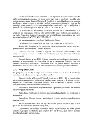 Ela possui indicadores que sintetizam as consequências econômicas imediatas de
ações realizadas pela empresa. Ela serve como foco para os objetivos e medidas das
outras perspectivas do Balanced Scorecard. Os objetivos e medidas financeiras têm um
duplo papel a desempenhar: o primeiro é definir o desempenho financeiro esperado da
estratégia e o segundo é servir como meta principal – orientação – para os objetivos e
medidas das outras perspectivas do BSC (FRANCISCHINI:2002).
Os indicadores de desempenho Financeiro mostram se a implementação e a
execução da estratégia da empresa estão contribuindo para a melhoria dos resultados.
As metas financeiras típicas se relacionam com a rentabilidade, o crescimento e o valor
para os acionistas. (KAPLAN, NORTON, 2004:20)
As perspectivas financeiras foram divididas em 3 fases:
Crescimento: É normalmente o início do ciclo de vida das organizações;
Sustentação: As organizações conseguem atrair investimentos, atrair o mercado,
reinvestimento e retorno sobre o capital investido;
Colheita: Essa fase é quando as organizações alcançam a maturidade no seu
ciclo de vida e começa a colher os resultados dos investimentos realizados
anteriormente.
Segundo Lobato et al, (2006:111) nas estratégias de crescimento, sustentação e
colheita, a implementação do BSC deve nortear a perspectiva financeira por três
aspectos financeiros estratégicos: Crescimento e mix de receita, redução de custos e
melhoria de produtividade e por fim, utilização dos ativos e estratégia de investimento.
3.2.2 Perspectiva Cliente
Na perspectiva de clientes as organizações buscam alinhar suas medidas de resultados
aos clientes, dividindo-os em segmentos de mercado.
Segundo Kaplan e Norton (1996 apud Lobato et. al. 2006:112), as organizações
geralmente selecionam dois conjuntos de medidas para a perspectiva de cliente externo.
O primeiro, denominado conjunto de medidas essenciais, contém as medidas comuns
que praticamente todas as organizações utilizam:
Participação de mercado, a qual representa a proporção de vendas da empresa
em seu respectivo mercado;
Retenção de clientes, mede o retorno da quantidade de clientes que compraram e
retornaram;
Captação de Clientes, mostra a quantidade de produtos que foram vendidos para
novos clientes;
Satisfação dos Clientes, tem por objetivo medir o grau de satisfação dos clientes
para com a organização e produtos comprados;
Lucratividade dos clientes, é a medida central, é consequência das outras quatro
dimensões, procura mostrar em quais clientes deve ser focado, quais são os clientes
mais lucrativos para a organização.
 