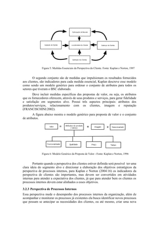 Figura 5: Medidas Essenciais da Perspectiva do Cliente. Fonte: Kaplan e Norton, 1997
O segundo conjunto são de medidas que impulsionam os resultados fornecidos
aos clientes, são indicadores para cada medida essencial, Kaplan descreve esse modelo
como sendo um modelo genérico para ordenar o conjunto de atributos para todos os
setores que tiveram o BSC elaborado.
Deve incluir medidas específicas das propostas de valor, ou seja, os atributos
que os fornecedores oferecem, através de seus produtos e serviços, para gerar fidelidade
e satisfação em segmentos alvo. Possui três aspectos principais: atributos dos
produtos/serviços, relacionamento com os clientes, imagem e reputação
(FRANCISCHINI:2002).
A figura abaixo mostra o modelo genérico para proposta de valor e o conjunto
de atributos.
Figura 6: Modelo Genérico da Proposta de Valor - Fonte: Kaplan e Norton, 1996
Portanto quando a perspectiva dos clientes estiver definida será possível ter uma
clara ideia do segmento alvo e direcionar a elaboração dos objetivos estratégicos da
perspectiva de processos internos, para Kaplan e Norton (2004:16) os indicadores da
perspectiva de clientes são importantes, mas devem ser convertidos em atividades
internas para atender a expectativa dos clientes, já que para atender bem os clientes os
processos internos devem estar alinhados a esses objetivos.
3.2.3 Perspectiva de Processos Internos
Essa perspectiva mede o desempenho dos processos internos da organização, além de
acompanhar e monitorar os processos já existentes ela busca identificar novos processos
que possam se antecipar as necessidades dos clientes, ou até mesmo, criar uma nova
 