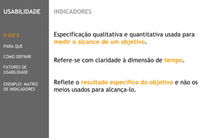 4
Especificação qualitativa e quantitativa usada para
medir o alcance de um objetivo.
Refere-se com claridade à dimensão de tempo.
Reflete o resultado específico do objetivo e não os
meios usados para alcança-lo.
O QUE É
PARA QUE
COMO DEFINIR
FATORES DE
USABILIDADE
USABILIDADE
EXEMPLO: MATRIZ
DE INDICADORES
INDICADORES
 
