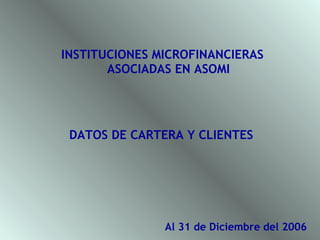 INSTITUCIONES MICROFINANCIERAS
       ASOCIADAS EN ASOMI




 DATOS DE CARTERA Y CLIENTES




               Al 31 de Diciembre del 2006
 