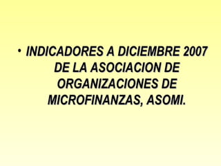 • INDICADORES A DICIEMBRE 2007
       DE LA ASOCIACION DE
       ORGANIZACIONES DE
      MICROFINANZAS, ASOMI.
 