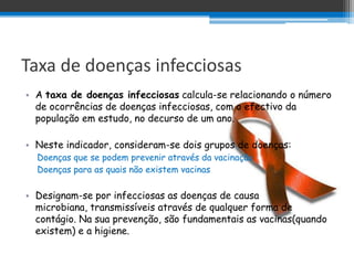 Taxa de doenças infecciosas
• A taxa de doenças infecciosas calcula-se relacionando o número
  de ocorrências de doenças infecciosas, com o efectivo da
  população em estudo, no decurso de um ano.

• Neste indicador, consideram-se dois grupos de doenças:
  Doenças que se podem prevenir através da vacinação
  Doenças para as quais não existem vacinas

• Designam-se por infecciosas as doenças de causa
  microbiana, transmissíveis através de qualquer forma de
  contágio. Na sua prevenção, são fundamentais as vacinas(quando
  existem) e a higiene.
 