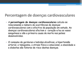 Percentagem de doenças cardiovasculares
• A percentagem de doenças cardiovasculares calcula-se
  relacionando o número de ocorrências de doenças
  cardiovasculares com o efectivo da população em estudo. As
  doenças cardiovasculares afectam o coração e/ou os vasos
  sanguíneos e são a primeira causa de morte nos países
  desenvolvidos.

• O consumo de gorduras e bebidas alcoólicas, a hipertensão
  arterial, o tabagismo, o stress físico e emocional, a obesidade e
  a diabetes são fatores de risco destas doenças.
 