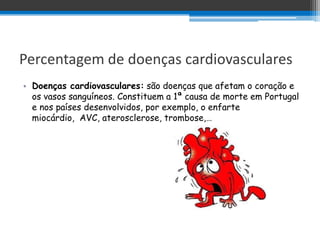 Percentagem de doenças cardiovasculares
• Doenças cardiovasculares: são doenças que afetam o coração e
  os vasos sanguíneos. Constituem a 1ª causa de morte em Portugal
  e nos países desenvolvidos, por exemplo, o enfarte
  miocárdio, AVC, aterosclerose, trombose,…
 