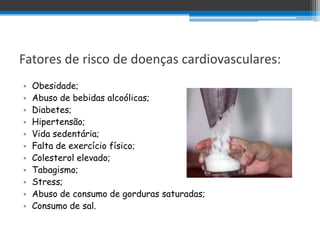 Fatores de risco de doenças cardiovasculares:
•   Obesidade;
•   Abuso de bebidas alcoólicas;
•   Diabetes;
•   Hipertensão;
•   Vida sedentária;
•   Falta de exercício físico;
•   Colesterol elevado;
•   Tabagismo;
•   Stress;
•   Abuso de consumo de gorduras saturadas;
•   Consumo de sal.
 