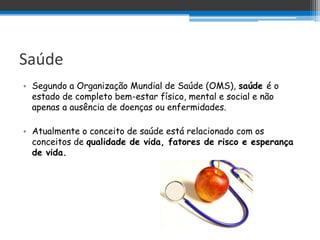Saúde
• Segundo a Organização Mundial de Saúde (OMS), saúde é o
  estado de completo bem-estar físico, mental e social e não
  apenas a ausência de doenças ou enfermidades.

• Atualmente o conceito de saúde está relacionado com os
  conceitos de qualidade de vida, fatores de risco e esperança
  de vida.
 